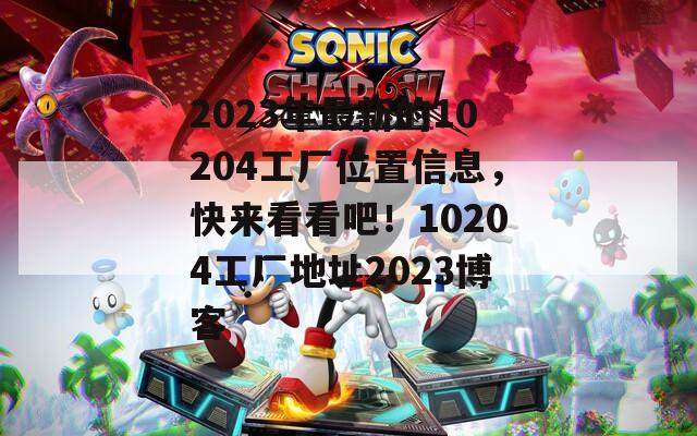 2023年最新的10204工厂位置信息，快来看看吧！10204工厂地址2023博客