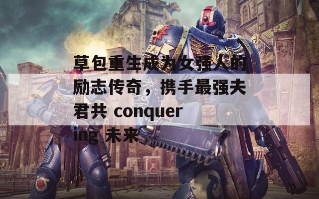 草包重生成为女强人的励志传奇，携手最强夫君共 conquering 未来