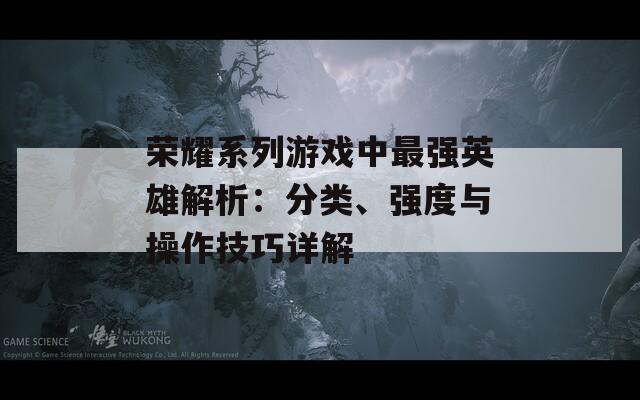 荣耀系列游戏中最强英雄解析：分类、强度与操作技巧详解