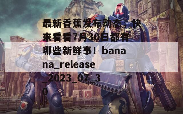 最新香蕉发布动态，快来看看7月30日都有哪些新鲜事！banana_release_2023_07_30