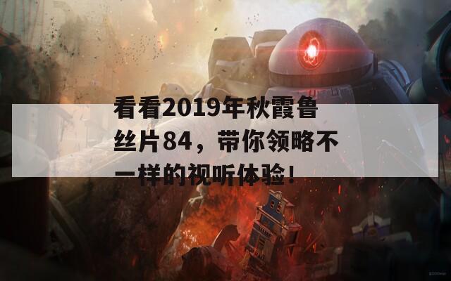 看看2019年秋霞鲁丝片84，带你领略不一样的视听体验！