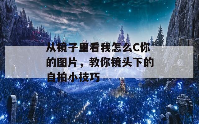 从镜子里看我怎么C你的图片，教你镜头下的自拍小技巧