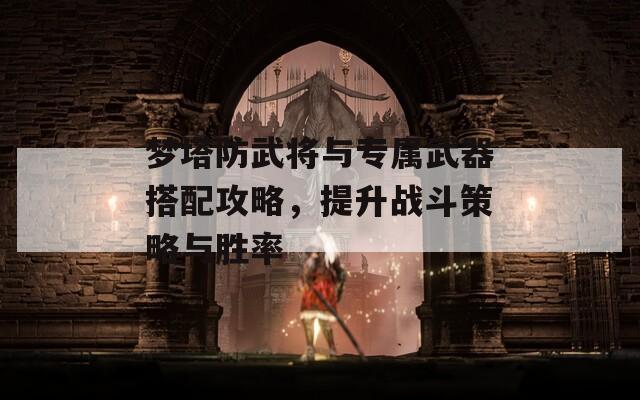 梦塔防武将与专属武器搭配攻略，提升战斗策略与胜率