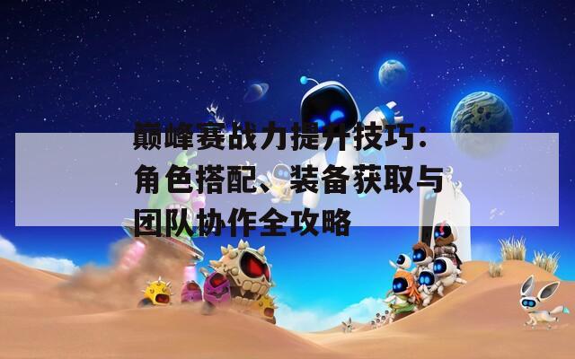 巅峰赛战力提升技巧：角色搭配、装备获取与团队协作全攻略