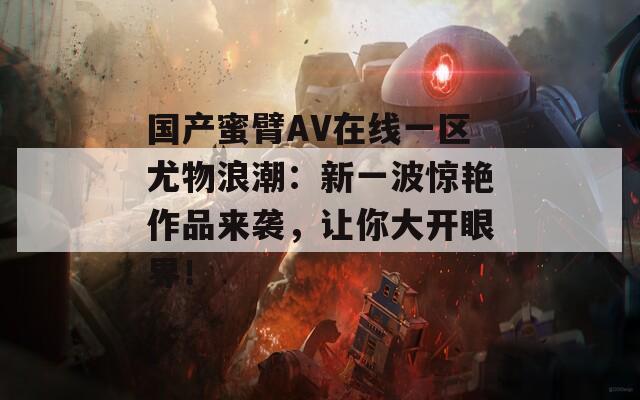 国产蜜臂AV在线一区尤物浪潮：新一波惊艳作品来袭，让你大开眼界！