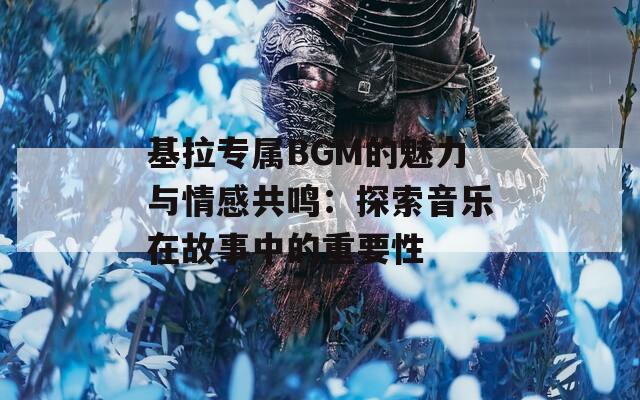 基拉专属BGM的魅力与情感共鸣：探索音乐在故事中的重要性