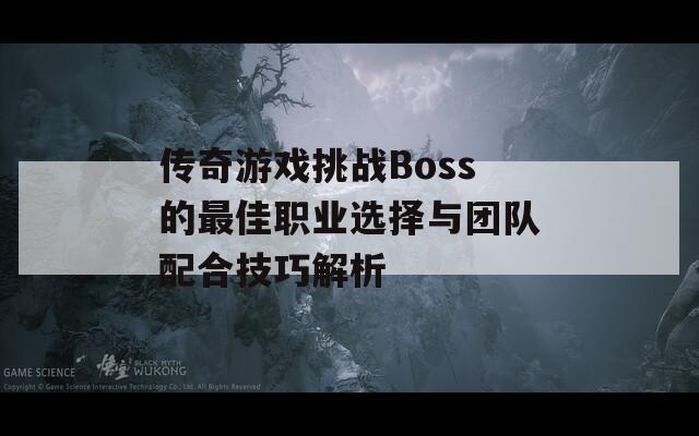 传奇游戏挑战Boss的最佳职业选择与团队配合技巧解析