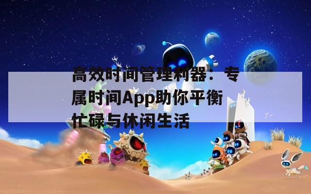 高效时间管理利器：专属时间App助你平衡忙碌与休闲生活