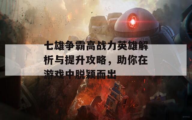 七雄争霸高战力英雄解析与提升攻略，助你在游戏中脱颖而出