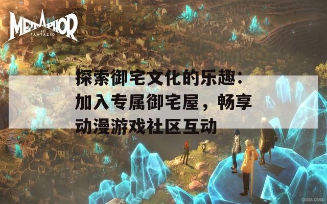 探索御宅文化的乐趣：加入专属御宅屋，畅享动漫游戏社区互动