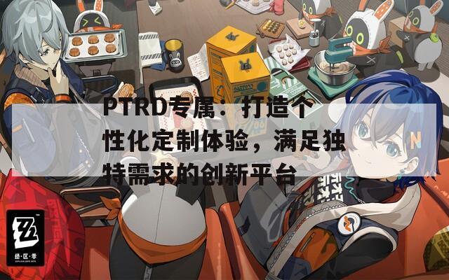 PTRD专属：打造个性化定制体验，满足独特需求的创新平台