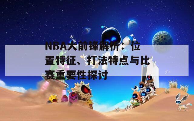 NBA大前锋解析：位置特征、打法特点与比赛重要性探讨