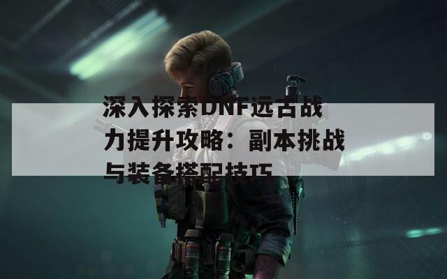 深入探索DNF远古战力提升攻略：副本挑战与装备搭配技巧