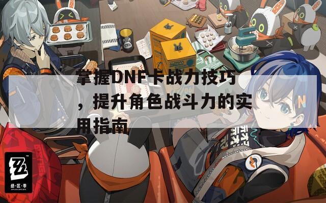 掌握DNF卡战力技巧，提升角色战斗力的实用指南