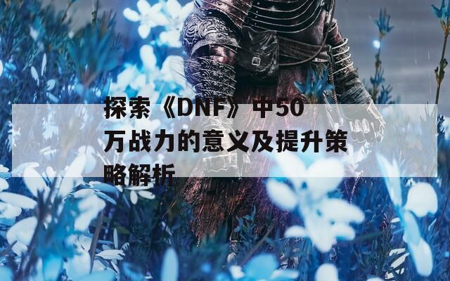 探索《DNF》中50万战力的意义及提升策略解析